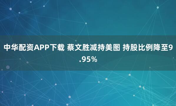 中华配资APP下载 蔡文胜减持美图 持股比例降至9.95%