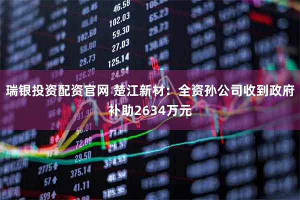 瑞银投资配资官网 楚江新材：全资孙公司收到政府补助2634万元