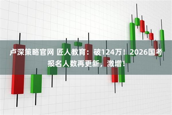 卢深策略官网 匠人教育：破124万！2026国考报名人数再更新，激增！