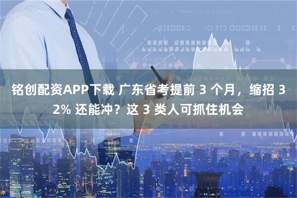 铭创配资APP下载 广东省考提前 3 个月，缩招 32% 还能冲？这 3 类人可抓住机会