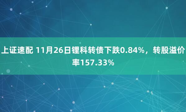 上证速配 11月26日锂科转债下跌0.84%，转股溢价率157.33%